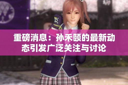 重磅消息：孙禾颐的最新动态引发广泛关注与讨论