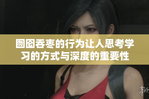 囫囵吞枣的行为让人思考学习的方式与深度的重要性