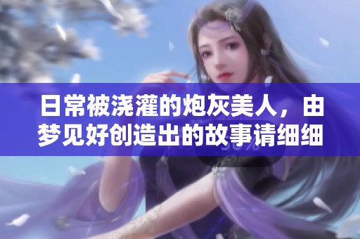 日常被浇灌的炮灰美人，由梦见好创造出的故事请细细品味