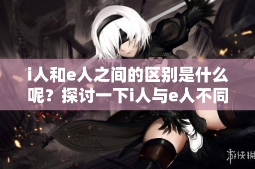 i人和e人之间的区别是什么呢？探讨一下i人与e人不同之处。