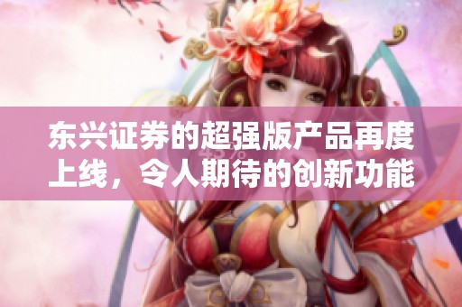 东兴证券的超强版产品再度上线，令人期待的创新功能展现出色性能