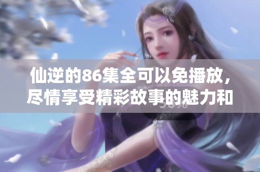 仙逆的86集全可以免播放，尽情享受精彩故事的魅力和乐趣