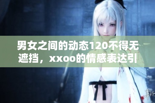 男女之间的动态120不得无遮挡，xxoo的情感表达引人入胜