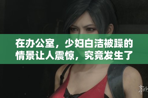 在办公室，少妇白洁被躁的情景让人震惊，究竟发生了什么事情呢