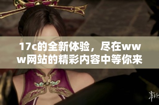 17c的全新体验，尽在www网站的精彩内容中等你来发现
