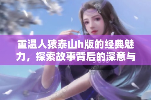 重温人猿泰山h版的经典魅力，探索故事背后的深意与情感