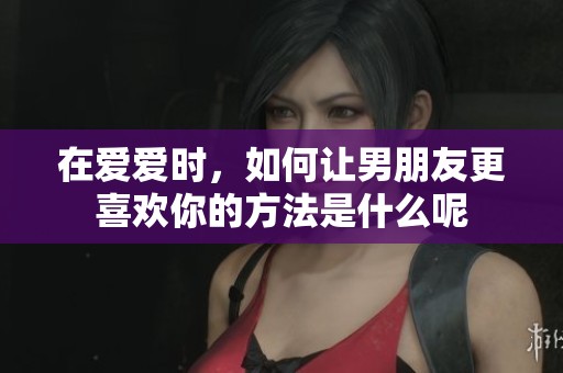 在爱爱时，如何让男朋友更喜欢你的方法是什么呢