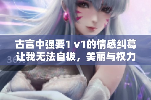 古言中强要1 v1的情感纠葛让我无法自拔，美丽与权力交织的故事令人心动不已。
