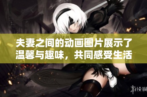 夫妻之间的动画图片展示了温馨与趣味，共同感受生活的美好瞬间