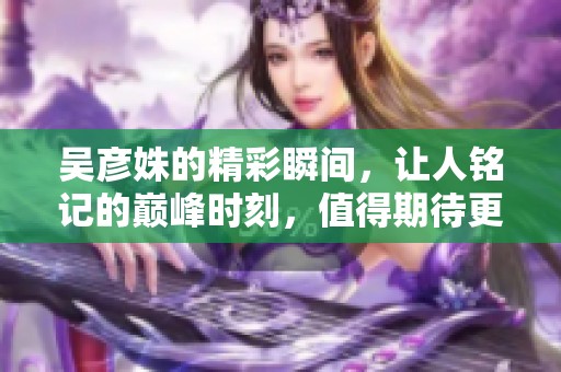 吴彦姝的精彩瞬间，让人铭记的巅峰时刻，值得期待更多表现。