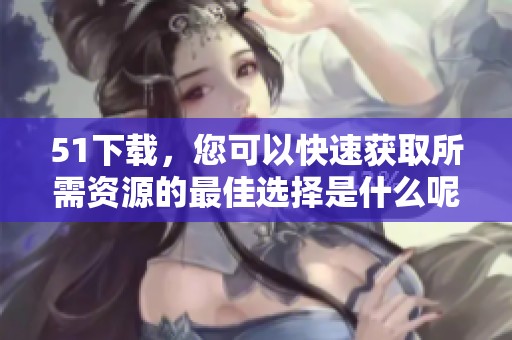 51下载，您可以快速获取所需资源的最佳选择是什么呢