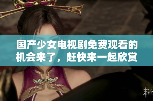 国产少女电视剧免费观看的机会来了，赶快来一起欣赏精彩内容吧