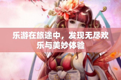乐游在旅途中，发现无尽欢乐与美妙体验