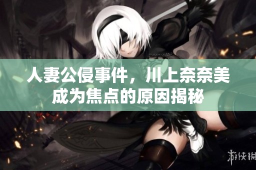 人妻公侵事件，川上奈奈美成为焦点的原因揭秘