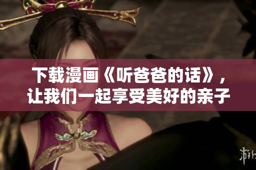 下载漫画《听爸爸的话》，让我们一起享受美好的亲子时光