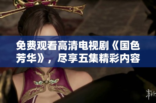 免费观看高清电视剧《国色芳华》，尽享五集精彩内容与深刻情感