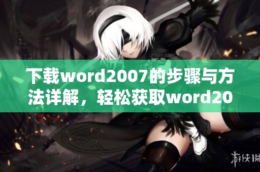 下载word2007的步骤与方法详解，轻松获取word2007版本的使用体验