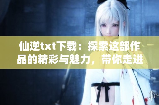 仙逆txt下载：探索这部作品的精彩与魅力，带你走进玄幻的世界