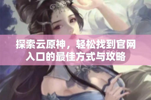探索云原神，轻松找到官网入口的最佳方式与攻略