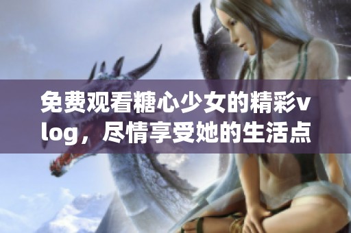 免费观看糖心少女的精彩vlog，尽情享受她的生活点滴！