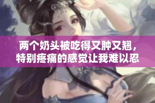 两个奶头被吃得又肿又翘，特别疼痛的感觉让我难以忍受