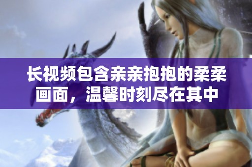 长视频包含亲亲抱抱的柔柔画面，温馨时刻尽在其中