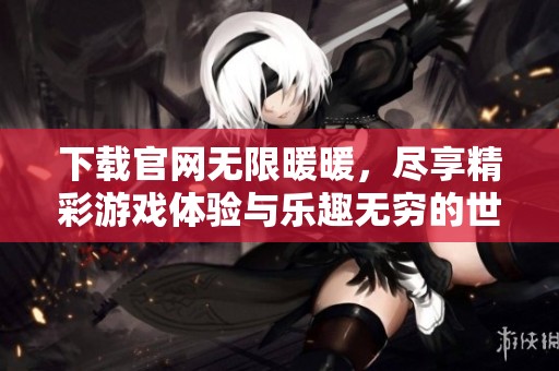 下载官网无限暖暖，尽享精彩游戏体验与乐趣无穷的世界