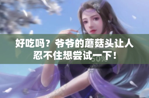 好吃吗？爷爷的蘑菇头让人忍不住想尝试一下！