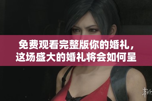 免费观看完整版你的婚礼，这场盛大的婚礼将会如何呈现呢