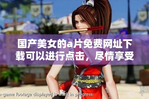 国产美女的**免费网址下载可以进行点击，尽情享受精彩内容！