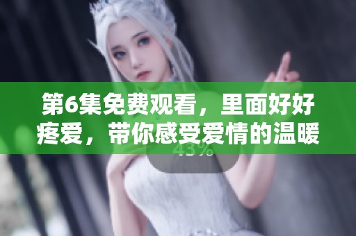 第6集免费观看，里面好好疼爱，带你感受爱情的温暖与感动
