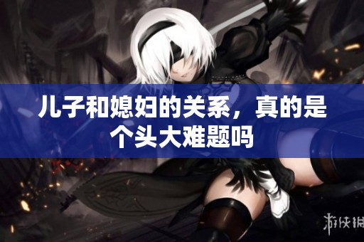 儿子和媳妇的关系，真的是个头大难题吗