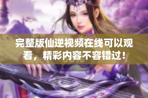 完整版仙逆视频在线可以观看，精彩内容不容错过！