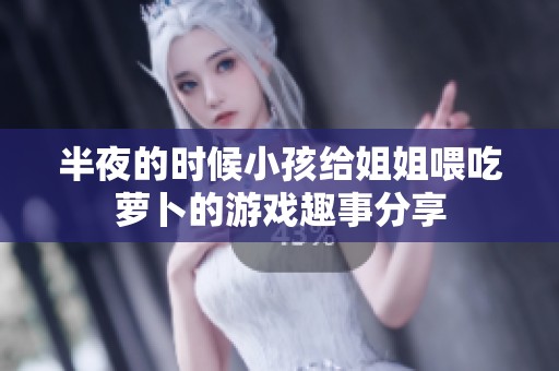半夜的时候小孩给姐姐喂吃萝卜的游戏趣事分享
