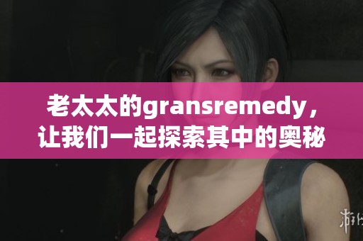 老太太的gransremedy，让我们一起探索其中的奥秘与效果