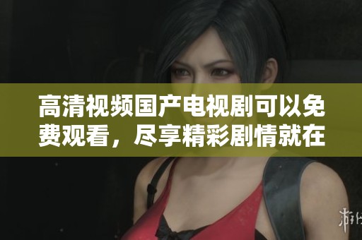 高清视频国产电视剧可以免费观看，尽享精彩剧情就在你身边