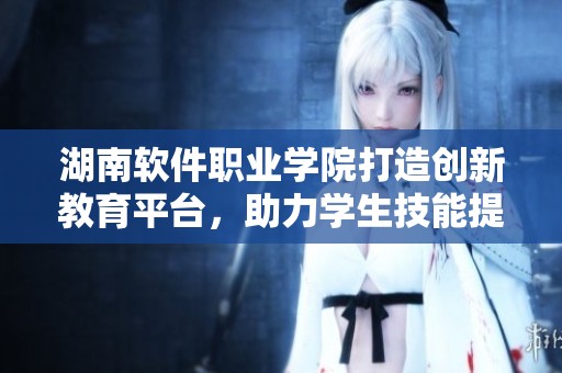 湖南软件职业学院打造创新教育平台，助力学生技能提升与职业发展