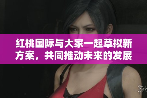 红桃国际与大家一起草拟新方案，共同推动未来的发展与合作