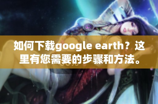如何下载google earth？这里有您需要的步骤和方法。