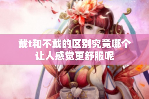 戴t和不戴的区别究竟哪个让人感觉更舒服呢