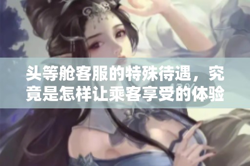 头等舱客服的特殊待遇，究竟是怎样让乘客享受的体验呢