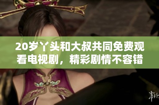 20岁丫头和大叔共同免费观看电视剧，精彩剧情不容错过