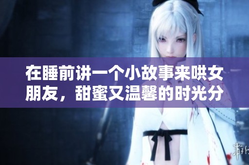 在睡前讲一个小故事来哄女朋友，甜蜜又温馨的时光分享