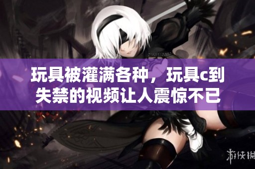 玩具被灌满各种，玩具c到失禁的视频让人震惊不已