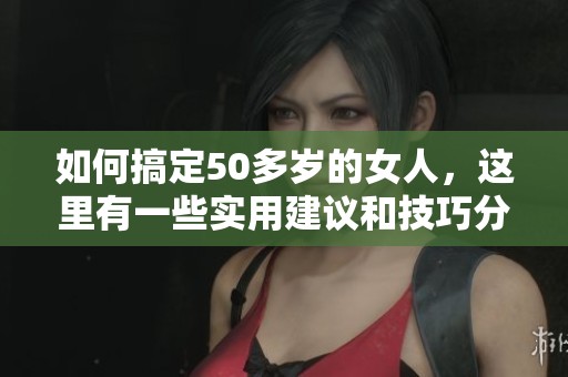 如何搞定50多岁的女人，这里有一些实用建议和技巧分享