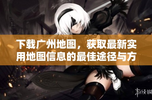 下载广州地图，获取最新实用地图信息的最佳途径与方法