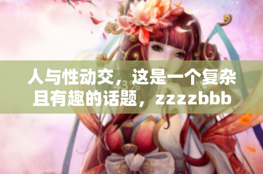 人与性动交，这是一个复杂且有趣的话题，zzzzbbbb探讨其中的奥秘与影响。