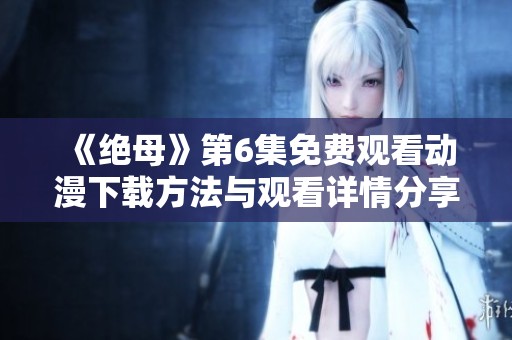 《绝母》第6集免费观看动漫下载方法与观看详情分享