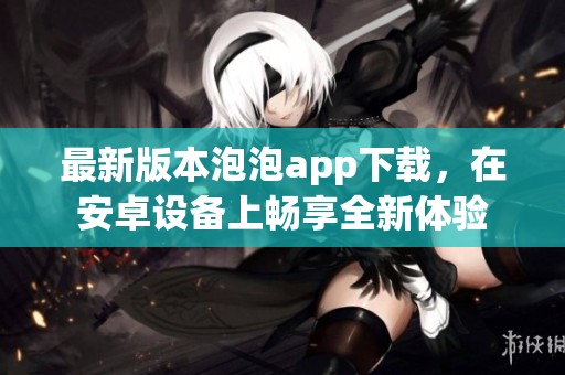 最新版本泡泡app下载，在安卓设备上畅享全新体验