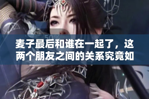 麦子最后和谁在一起了，这两个朋友之间的关系究竟如何发展呢